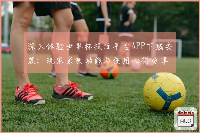 深入体验世界杯投注平台APP下载安装：玩家亲测功能与使用心得分享