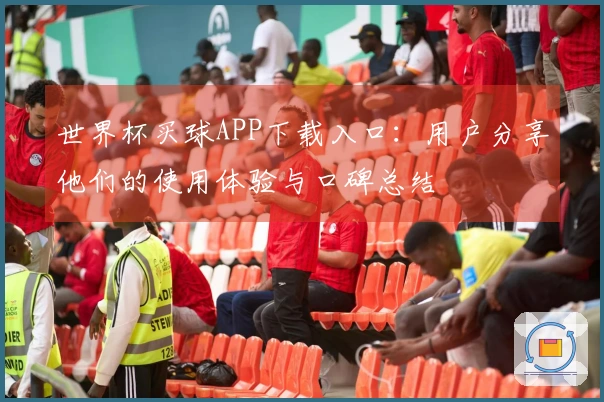 世界杯买球APP下载入口：用户分享他们的使用体验与口碑总结