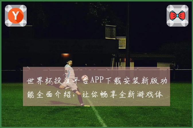 世界杯投注平台APP下载安装新版功能全面介绍，让你畅享全新游戏体验